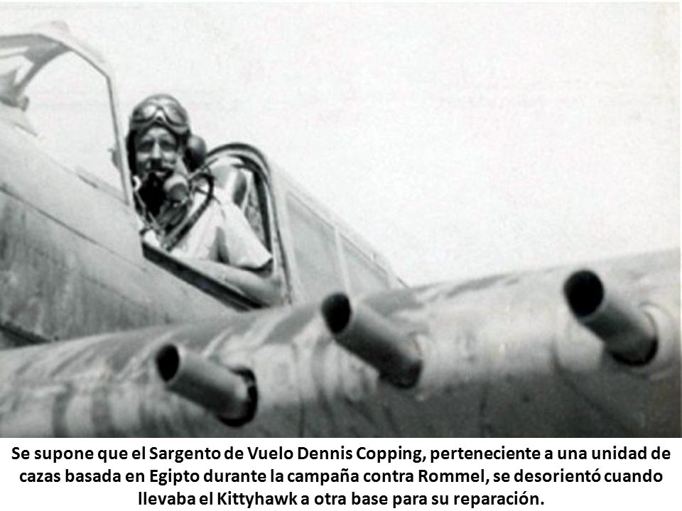 Se supone que el Sargento de Vuelo Dennis Copping, perteneciente a una unidad de cazas basada en Egipto durante la campaña contra Rommel, se desorientó cuando llevaba el Kittyhawk a otra base para su reparación.
