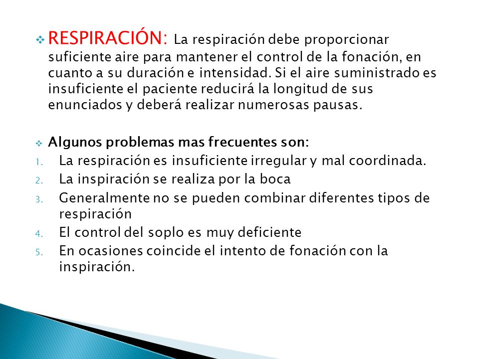 RESPIRACIÓN: La respiración debe proporcionar suficiente aire para mantener el control de la fonación, en cuanto a su duración e intensidad. Si el aire suministrado es insuficiente el paciente reducirá la longitud de sus enunciados y deberá realizar numerosas pausas.