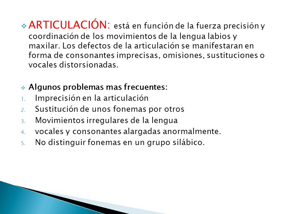 ARTICULACIÓN: está en función de la fuerza precisión y coordinación de los movimientos de la lengua labios y maxilar. Los defectos de la articulación se manifestaran en forma de consonantes imprecisas, omisiones, sustituciones o vocales distorsionadas.