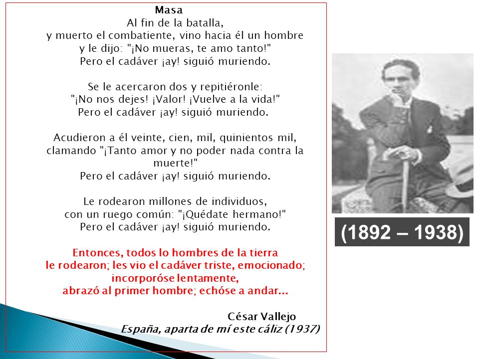 Masa Al fin de la batalla, y muerto el combatiente, vino hacia él un hombre y le dijo: ¡No mueras, te amo tanto! Pero el cadáver ¡ay! siguió muriendo. Se le acercaron dos y repitiéronle: ¡No nos dejes! ¡Valor! ¡Vuelve a la vida! Pero el cadáver ¡ay! siguió muriendo. Acudieron a él veinte, cien, mil, quinientos mil, clamando ¡Tanto amor y no poder nada contra la muerte! Pero el cadáver ¡ay! siguió muriendo. Le rodearon millones de individuos, con un ruego común: ¡Quédate hermano! Pero el cadáver ¡ay! siguió muriendo. Entonces, todos lo hombres de la tierra le rodearon; les vio el cadáver triste, emocionado; incorporóse lentamente, abrazó al primer hombre; echóse a andar... César Vallejo España, aparta de mí este cáliz (1937)