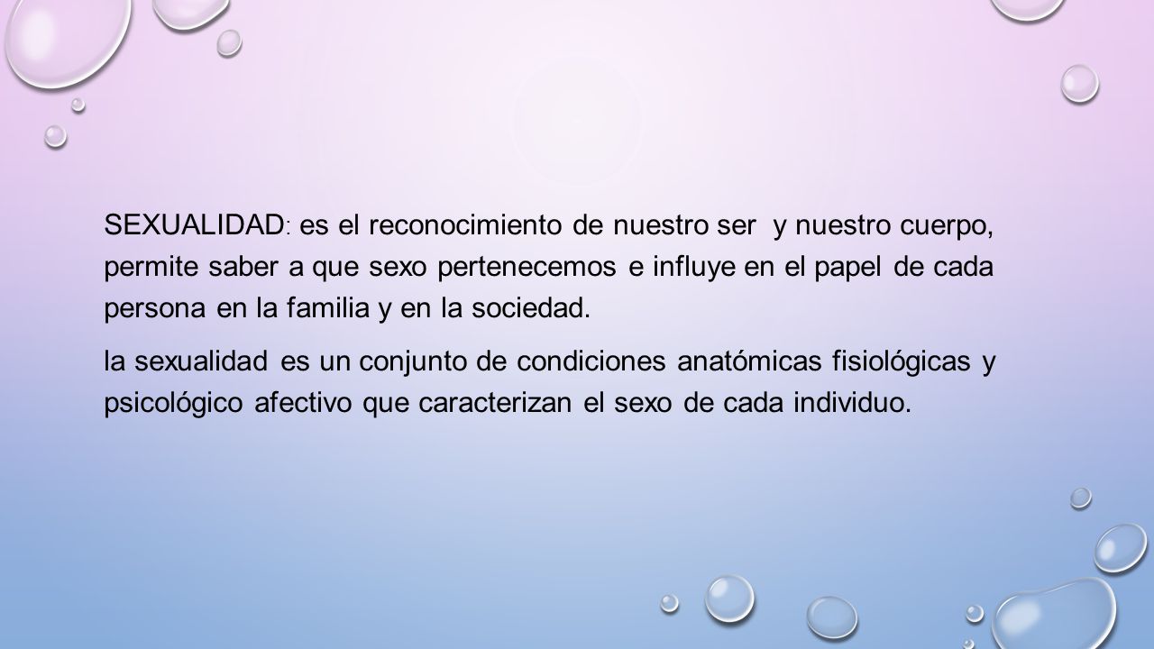 Sexualidad: es el reconocimiento de nuestro ser y nuestro cuerpo, permite saber a que sexo pertenecemos e influye en el papel de cada persona en la familia y en la sociedad.
