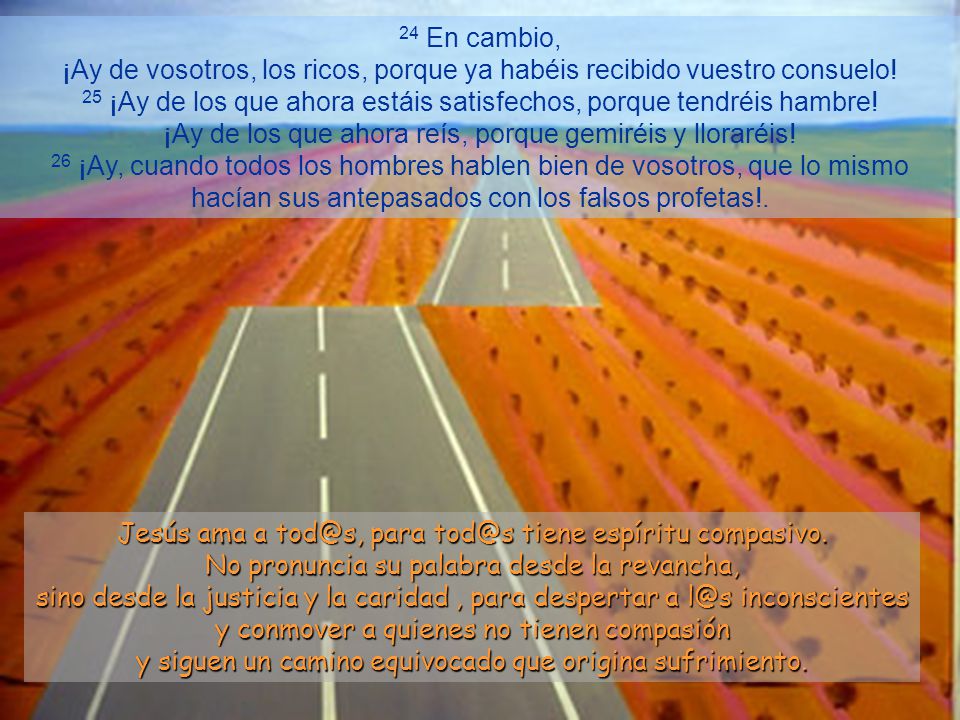 24 En cambio, ¡Ay de vosotros, los ricos, porque ya habéis recibido vuestro consuelo! 25 ¡Ay de los que ahora estáis satisfechos, porque tendréis hambre! ¡Ay de los que ahora reís, porque gemiréis y lloraréis! 26 ¡Ay, cuando todos los hombres hablen bien de vosotros, que lo mismo hacían sus antepasados con los falsos profetas!.