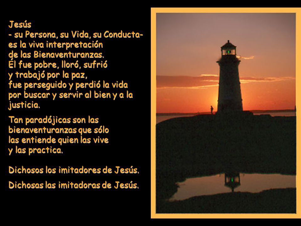 Jesús - su Persona, su Vida, su Conducta- es la viva interpretación de las Bienaventuranzas. Él fue pobre, lloró, sufrió y trabajó por la paz, fue perseguido y perdió la vida por buscar y servir al bien y a la justicia.
