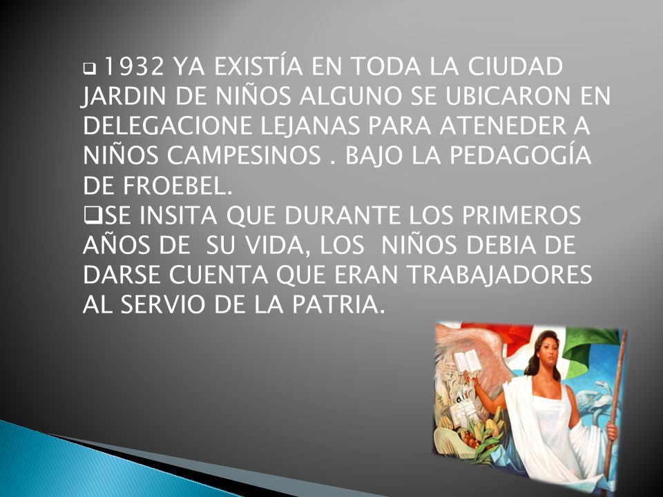 1932 YA EXISTÍA EN TODA LA CIUDAD JARDIN DE NIÑOS ALGUNO SE UBICARON EN DELEGACIONE LEJANAS PARA ATENEDER A NIÑOS CAMPESINOS . BAJO LA PEDAGOGÍA DE FROEBEL.