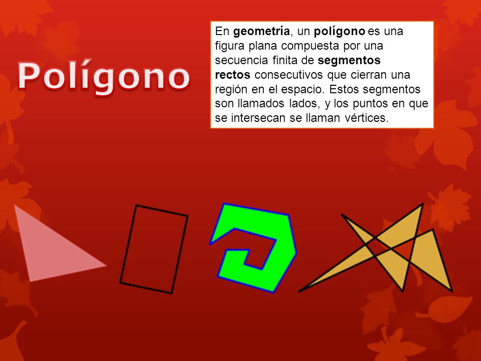 En geometría, un polígono es una figura plana compuesta por una secuencia finita de segmentos rectos consecutivos que cierran una región en el espacio. Estos segmentos son llamados lados, y los puntos en que se intersecan se llaman vértices.