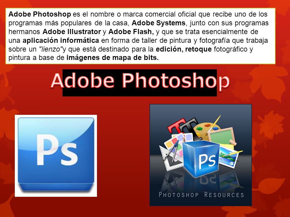 Adobe Photoshop es el nombre o marca comercial oficial que recibe uno de los programas más populares de la casa, Adobe Systems, junto con sus programas hermanos Adobe Illustrator y Adobe Flash, y que se trata esencialmente de una aplicación informática en forma de taller de pintura y fotografía que trabaja sobre un lienzo y que está destinado para la edición, retoque fotográfico y pintura a base de imágenes de mapa de bits.