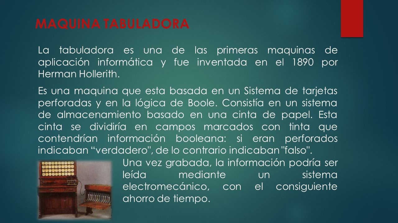 MAQUINA TABULADORA La tabuladora es una de las primeras maquinas de aplicación informática y fue inventada en el 1890 por Herman Hollerith.