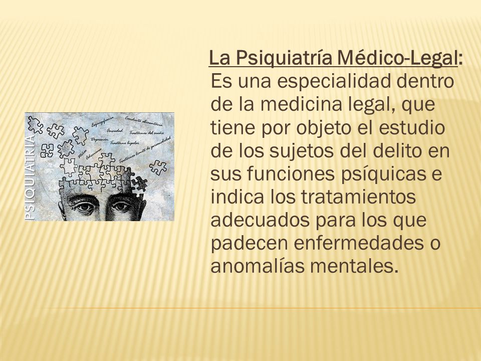 La Psiquiatría Médico-Legal: Es una especialidad dentro de la medicina legal, que tiene por objeto el estudio de los sujetos del delito en sus funciones psíquicas e indica los tratamientos adecuados para los que padecen enfermedades o anomalías mentales.