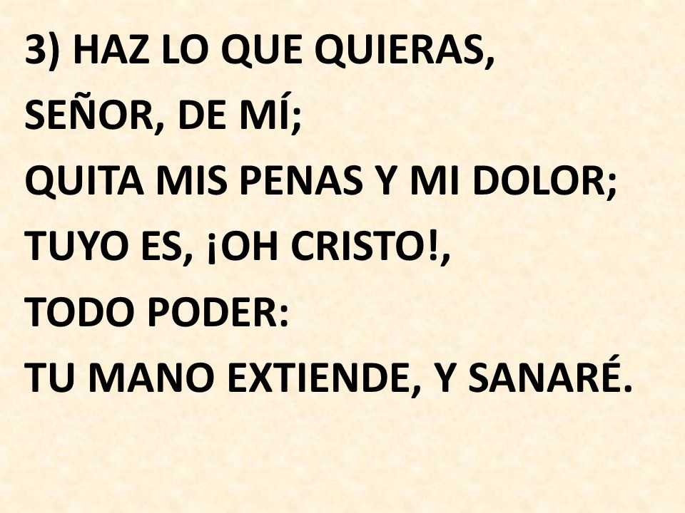 3) HAZ LO QUE QUIERAS, SEÑOR, DE MÍ; QUITA MIS PENAS Y MI DOLOR; TUYO ES, ¡OH CRISTO!, TODO PODER: TU MANO EXTIENDE, Y SANARÉ.