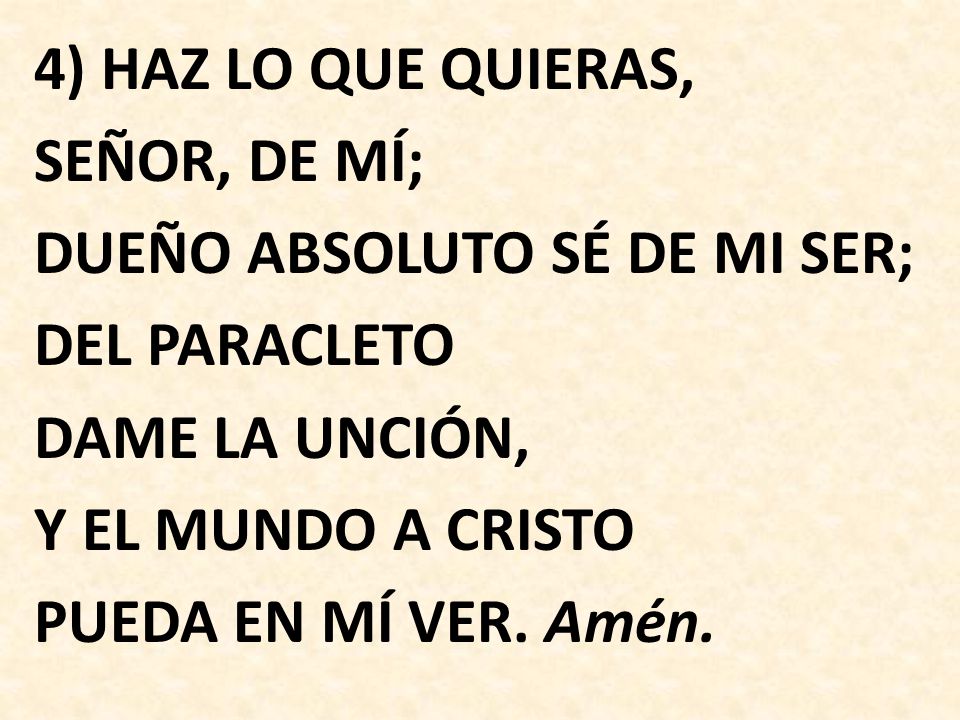 4) HAZ LO QUE QUIERAS, SEÑOR, DE MÍ; DUEÑO ABSOLUTO SÉ DE MI SER; DEL PARACLETO DAME LA UNCIÓN, Y EL MUNDO A CRISTO PUEDA EN MÍ VER.