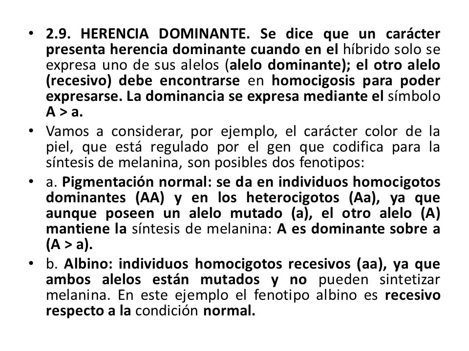 2.9. HERENCIA DOMINANTE. Se dice que un carácter presenta herencia dominante cuando en el híbrido solo se expresa uno de sus alelos (alelo dominante); el otro alelo (recesivo) debe encontrarse en homocigosis para poder expresarse. La dominancia se expresa mediante el símbolo A > a.