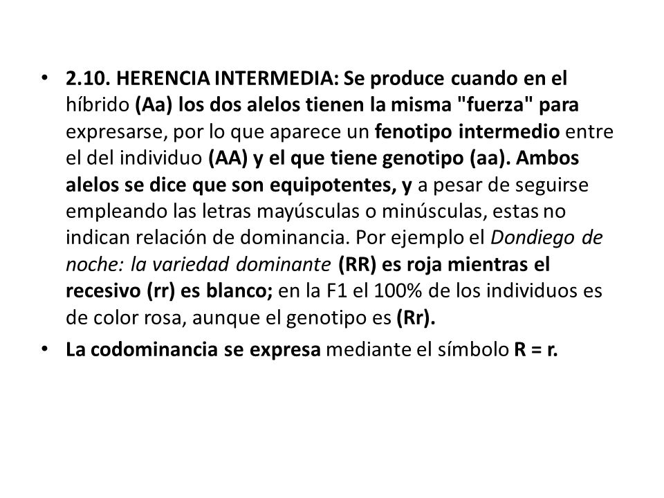 2.10. HERENCIA INTERMEDIA: Se produce cuando en el híbrido (Aa) los dos alelos tienen la misma fuerza para expresarse, por lo que aparece un fenotipo intermedio entre el del individuo (AA) y el que tiene genotipo (aa). Ambos alelos se dice que son equipotentes, y a pesar de seguirse empleando las letras mayúsculas o minúsculas, estas no indican relación de dominancia. Por ejemplo el Dondiego de noche: la variedad dominante (RR) es roja mientras el recesivo (rr) es blanco; en la F1 el 100% de los individuos es de color rosa, aunque el genotipo es (Rr).