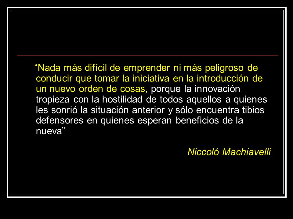 Nada más difícil de emprender ni más peligroso de conducir que tomar la iniciativa en la introducción de un nuevo orden de cosas, porque la innovación tropieza con la hostilidad de todos aquellos a quienes les sonrió la situación anterior y sólo encuentra tibios defensores en quienes esperan beneficios de la nueva