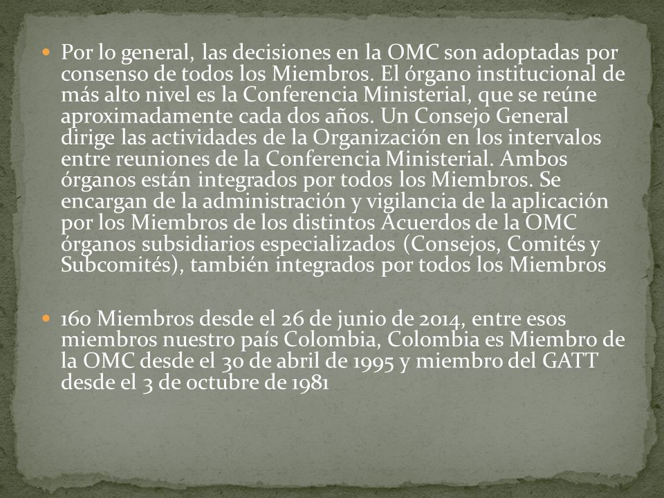 Por lo general, las decisiones en la OMC son adoptadas por consenso de todos los Miembros. El órgano institucional de más alto nivel es la Conferencia Ministerial, que se reúne aproximadamente cada dos años. Un Consejo General dirige las actividades de la Organización en los intervalos entre reuniones de la Conferencia Ministerial. Ambos órganos están integrados por todos los Miembros. Se encargan de la administración y vigilancia de la aplicación por los Miembros de los distintos Acuerdos de la OMC órganos subsidiarios especializados (Consejos, Comités y Subcomités), también integrados por todos los Miembros