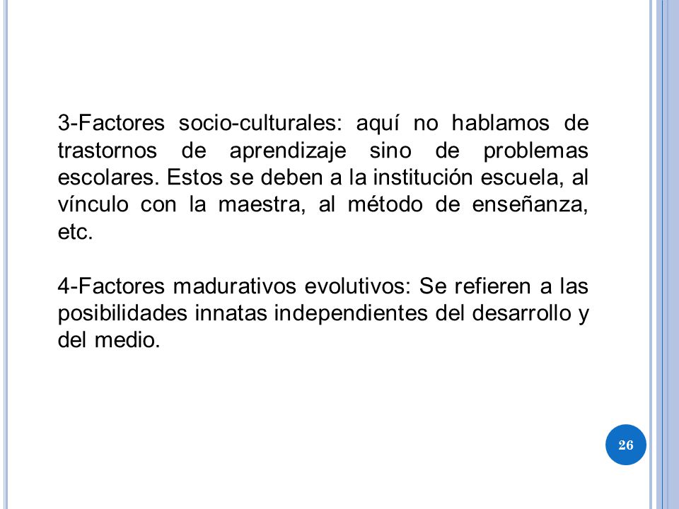 3-Factores socio-culturales: aquí no hablamos de trastornos de aprendizaje sino de problemas escolares. Estos se deben a la institución escuela, al vínculo con la maestra, al método de enseñanza, etc.