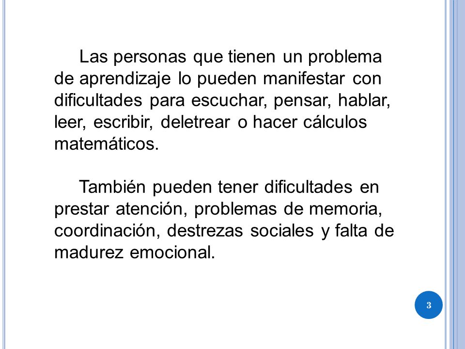 Las personas que tienen un problema de aprendizaje lo pueden manifestar con dificultades para escuchar, pensar, hablar, leer, escribir, deletrear o hacer cálculos matemáticos.