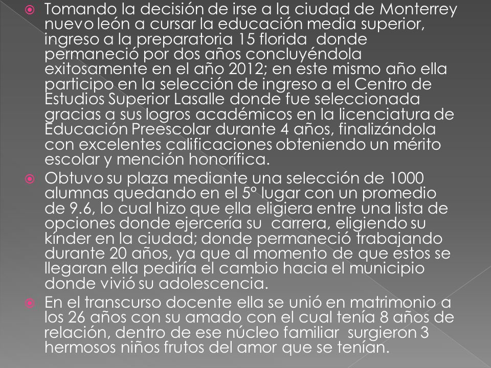 Tomando la decisión de irse a la ciudad de Monterrey nuevo león a cursar la educación media superior, ingreso a la preparatoria 15 florida donde permaneció por dos años concluyéndola exitosamente en el año 2012; en este mismo año ella participo en la selección de ingreso a el Centro de Estudios Superior Lasalle donde fue seleccionada gracias a sus logros académicos en la licenciatura de Educación Preescolar durante 4 años, finalizándola con excelentes calificaciones obteniendo un mérito escolar y mención honorífica.