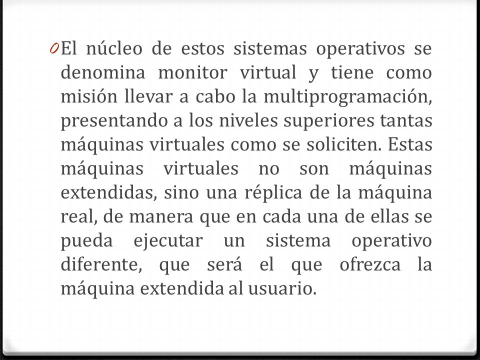 El núcleo de estos sistemas operativos se denomina monitor virtual y tiene como misión llevar a cabo la multiprogramación, presentando a los niveles superiores tantas máquinas virtuales como se soliciten.