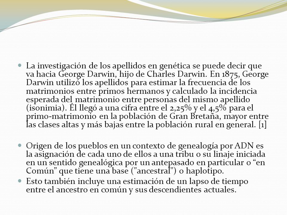 La investigación de los apellidos en genética se puede decir que va hacia George Darwin, hijo de Charles Darwin. En 1875, George Darwin utilizó los apellidos para estimar la frecuencia de los matrimonios entre primos hermanos y calculado la incidencia esperada del matrimonio entre personas del mismo apellido (isonimia). Él llegó a una cifra entre el 2,25% y el 4,5% para el primo-matrimonio en la población de Gran Bretaña, mayor entre las clases altas y más bajas entre la población rural en general. [1]