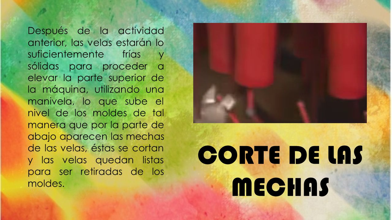 Después de la actividad anterior, las velas estarán lo suficientemente frías y sólidas para proceder a elevar la parte superior de la máquina, utilizando una manivela, lo que sube el nivel de los moldes de tal manera que por la parte de abajo aparecen las mechas de las velas, éstas se cortan y las velas quedan listas para ser retiradas de los moldes.