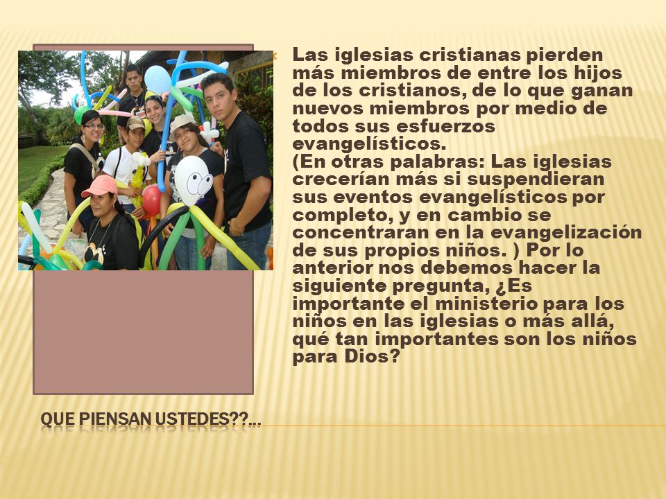 Las iglesias cristianas pierden más miembros de entre los hijos de los cristianos, de lo que ganan nuevos miembros por medio de todos sus esfuerzos evangelísticos. (En otras palabras: Las iglesias crecerían más si suspendieran sus eventos evangelísticos por completo, y en cambio se concentraran en la evangelización de sus propios niños. ) Por lo anterior nos debemos hacer la siguiente pregunta, ¿Es importante el ministerio para los niños en las iglesias o más allá, qué tan importantes son los niños para Dios
