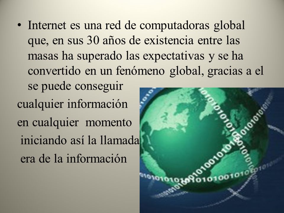Internet es una red de computadoras global que, en sus 30 años de existencia entre las masas ha superado las expectativas y se ha convertido en un fenómeno global, gracias a el se puede conseguir