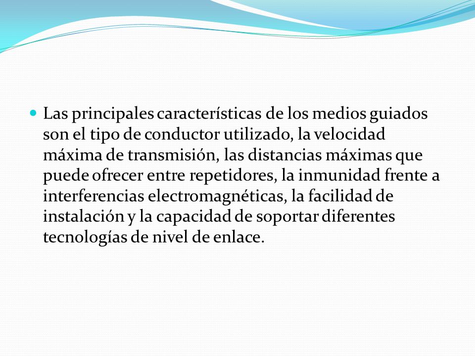Las principales características de los medios guiados son el tipo de conductor utilizado, la velocidad máxima de transmisión, las distancias máximas que puede ofrecer entre repetidores, la inmunidad frente a interferencias electromagnéticas, la facilidad de instalación y la capacidad de soportar diferentes tecnologías de nivel de enlace.