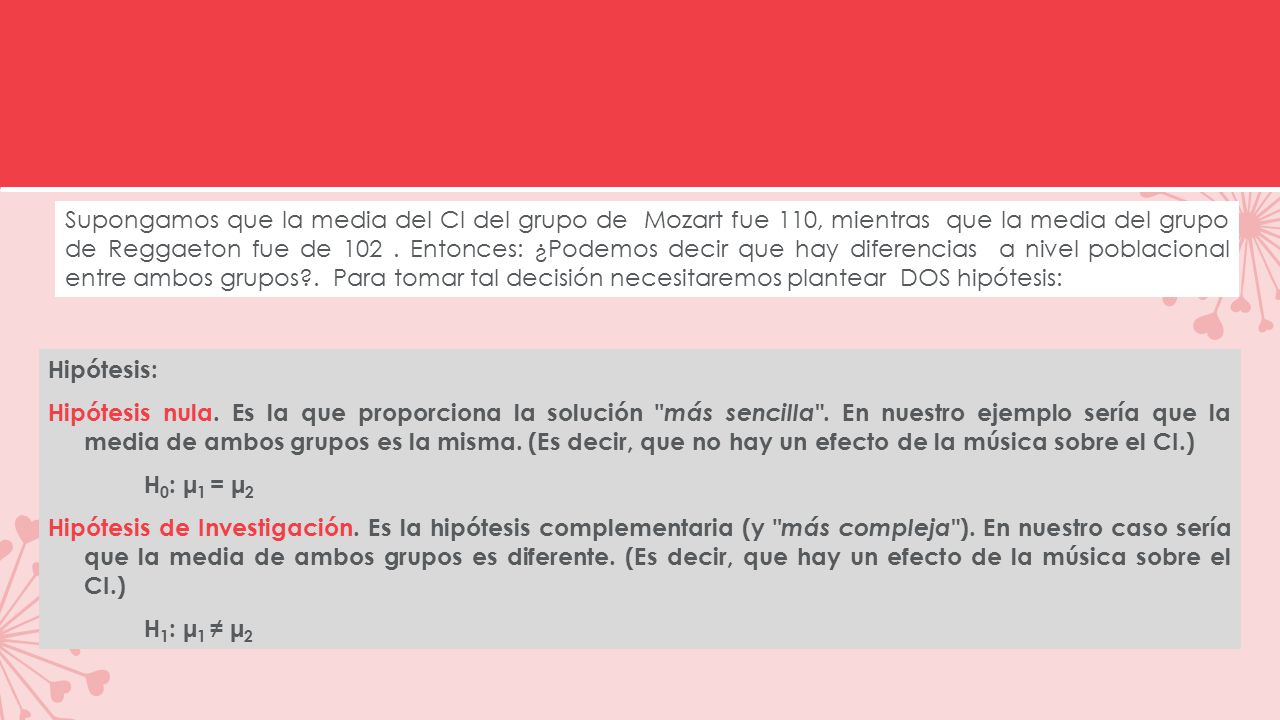 Supongamos que la media del CI del grupo de Mozart fue 110, mientras que la media del grupo de Reggaeton fue de Entonces: ¿Podemos decir que hay diferencias a nivel poblacional entre ambos grupos . Para tomar tal decisión necesitaremos plantear DOS hipótesis: