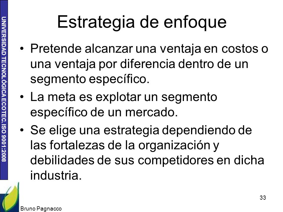Estrategia de enfoque Pretende alcanzar una ventaja en costos o una ventaja por diferencia dentro de un segmento específico.