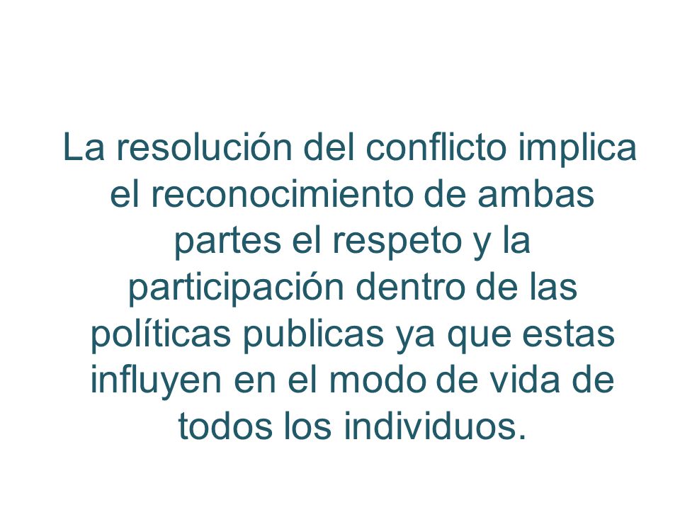La resolución del conflicto implica el reconocimiento de ambas partes el respeto y la participación dentro de las políticas publicas ya que estas influyen en el modo de vida de todos los individuos.