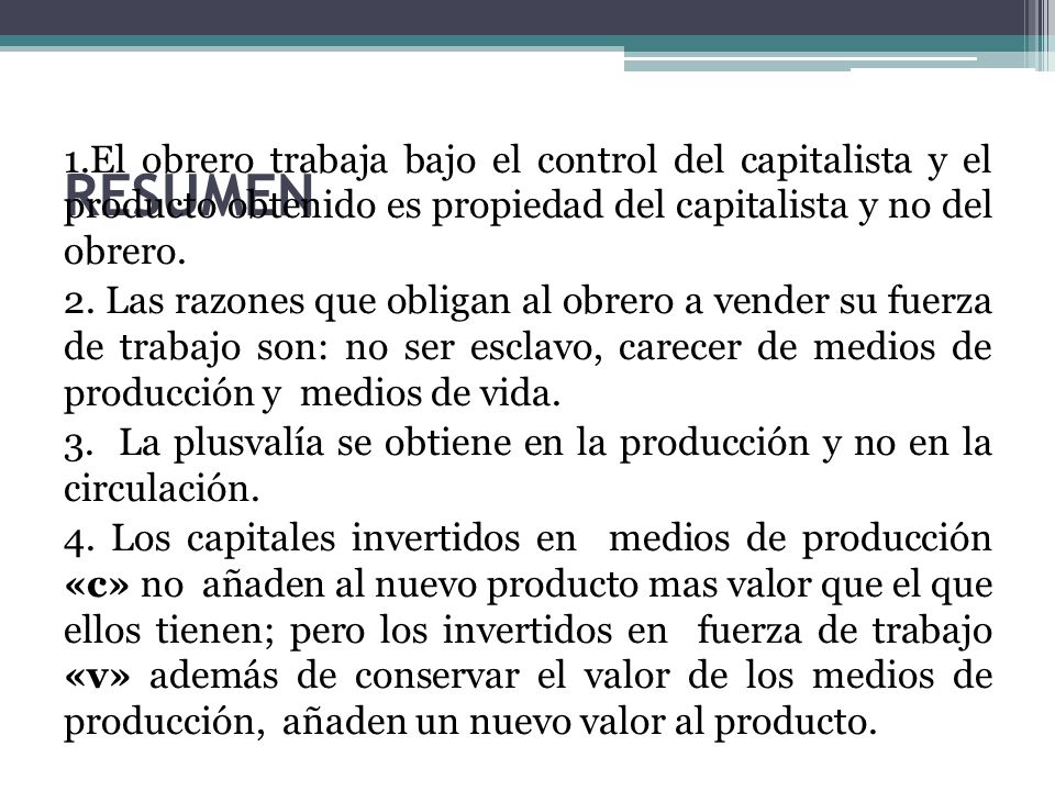 1.El obrero trabaja bajo el control del capitalista y el producto obtenido es propiedad del capitalista y no del obrero. 2. Las razones que obligan al obrero a vender su fuerza de trabajo son: no ser esclavo, carecer de medios de producción y medios de vida. 3. La plusvalía se obtiene en la producción y no en la circulación. 4. Los capitales invertidos en medios de producción «c» no añaden al nuevo producto mas valor que el que ellos tienen; pero los invertidos en fuerza de trabajo «v» además de conservar el valor de los medios de producción, añaden un nuevo valor al producto.