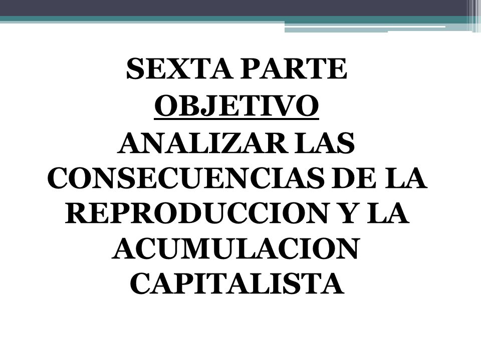 SEXTA PARTE OBJETIVO ANALIZAR LAS CONSECUENCIAS DE LA REPRODUCCION Y LA ACUMULACION CAPITALISTA