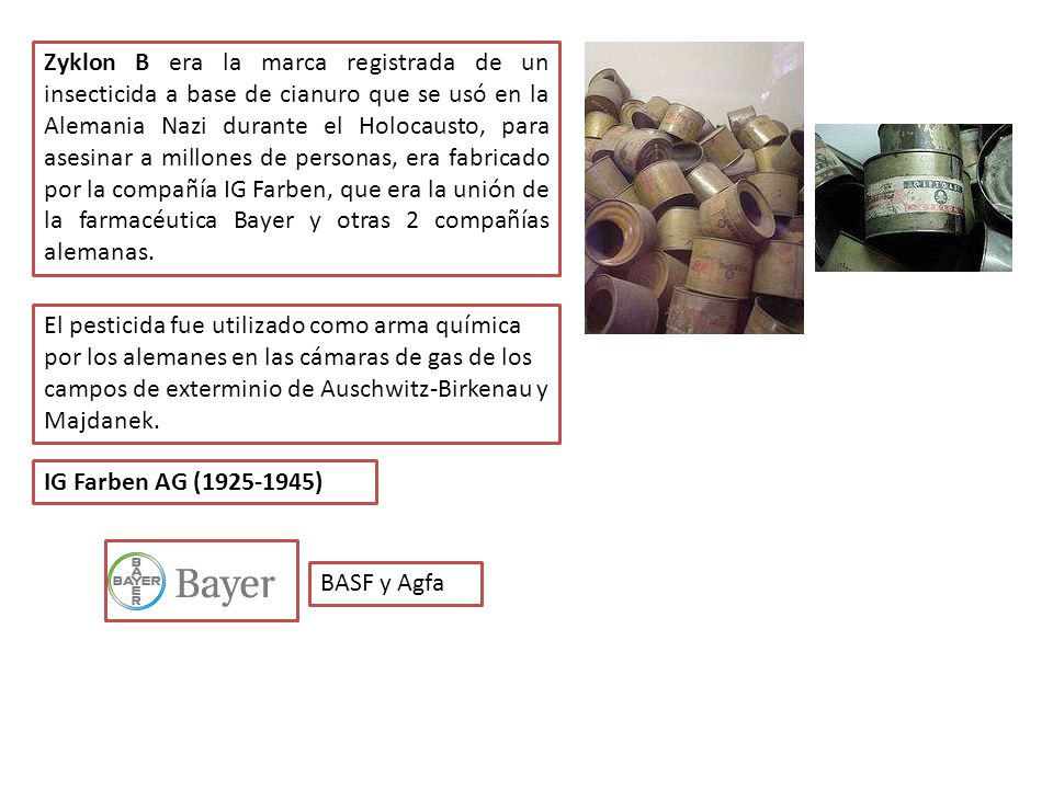 Zyklon B era la marca registrada de un insecticida a base de cianuro que se usó en la Alemania Nazi durante el Holocausto, para asesinar a millones de personas, era fabricado por la compañía IG Farben, que era la unión de la farmacéutica Bayer y otras 2 compañías alemanas.