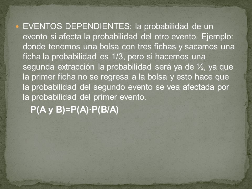 EVENTOS DEPENDIENTES: la probabilidad de un evento si afecta la probabilidad del otro evento. Ejemplo: donde tenemos una bolsa con tres fichas y sacamos una ficha la probabilidad es 1/3, pero si hacemos una segunda extracción la probabilidad será ya de ½, ya que la primer ficha no se regresa a la bolsa y esto hace que la probabilidad del segundo evento se vea afectada por la probabilidad del primer evento.