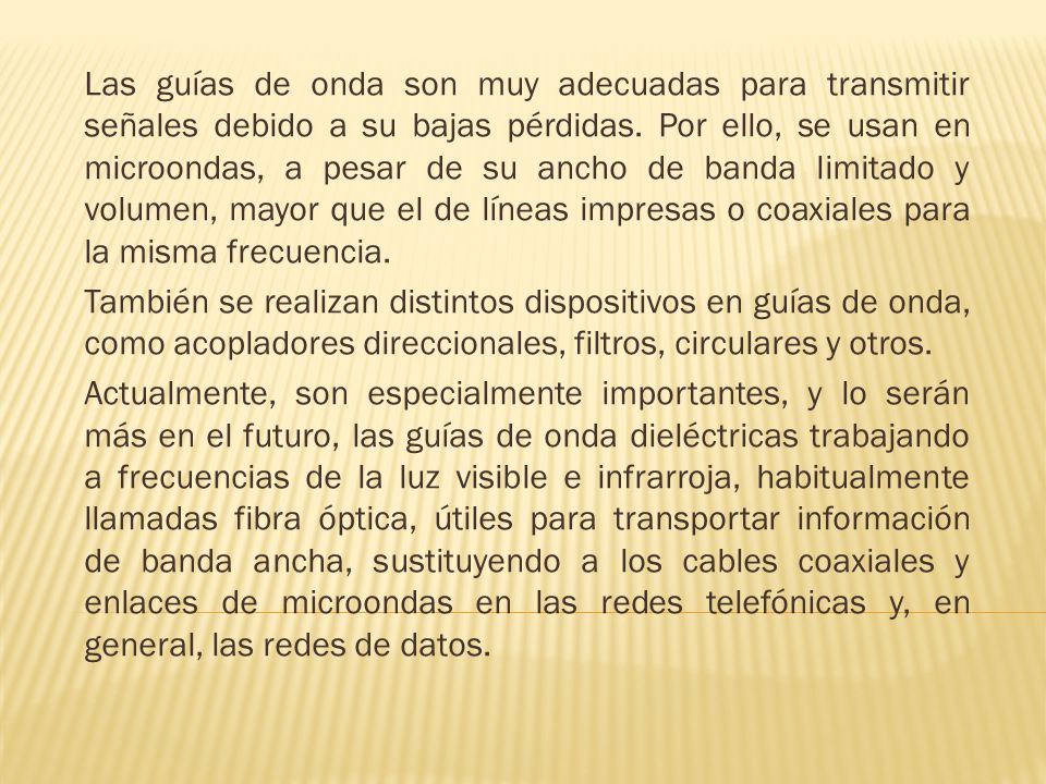 Las guías de onda son muy adecuadas para transmitir señales debido a su bajas pérdidas. Por ello, se usan en microondas, a pesar de su ancho de banda limitado y volumen, mayor que el de líneas impresas o coaxiales para la misma frecuencia.
