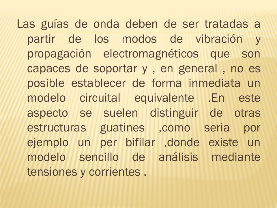 Las guías de onda deben de ser tratadas a partir de los modos de vibración y propagación electromagnéticos que son capaces de soportar y , en general , no es posible establecer de forma inmediata un modelo circuital equivalente .En este aspecto se suelen distinguir de otras estructuras guatines ,como seria por ejemplo un per bifilar ,donde existe un modelo sencillo de análisis mediante tensiones y corrientes .