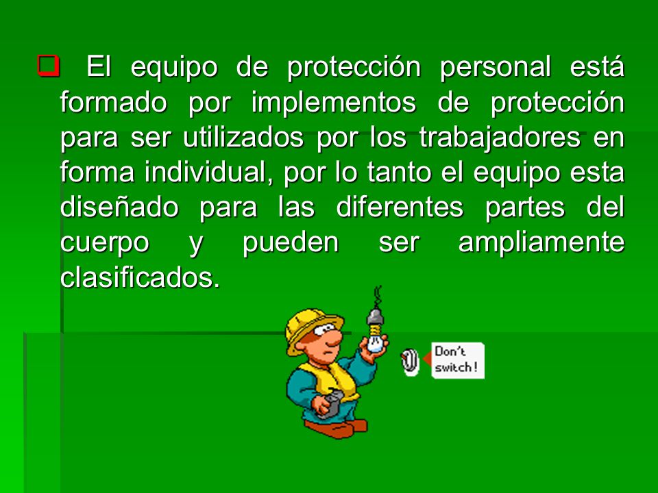 El equipo de protección personal está formado por implementos de protección para ser utilizados por los trabajadores en forma individual, por lo tanto el equipo esta diseñado para las diferentes partes del cuerpo y pueden ser ampliamente clasificados.