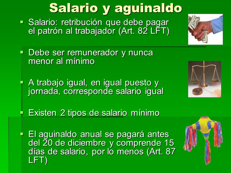 Salario y aguinaldo Salario: retribución que debe pagar el patrón al trabajador (Art. 82 LFT) Debe ser remunerador y nunca menor al mínimo.