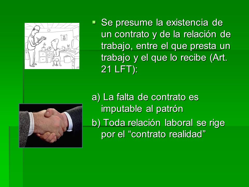 Se presume la existencia de un contrato y de la relación de trabajo, entre el que presta un trabajo y el que lo recibe (Art. 21 LFT):