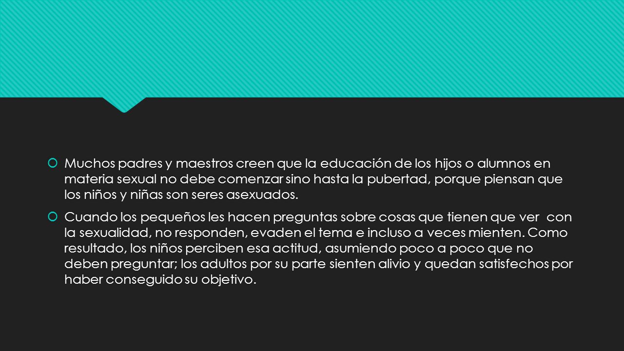 Muchos padres y maestros creen que la educación de los hijos o alumnos en materia sexual no debe comenzar sino hasta la pubertad, porque piensan que los niños y niñas son seres asexuados.