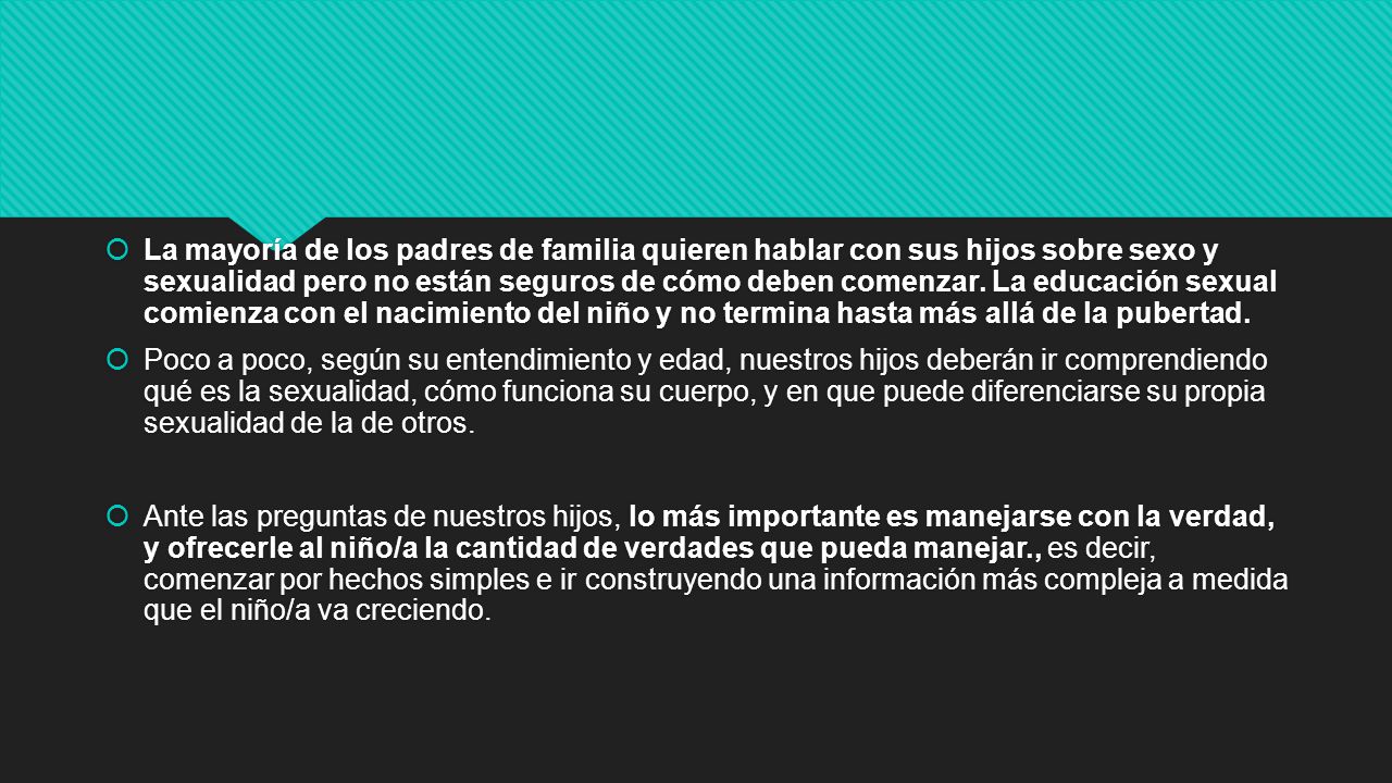 La mayoría de los padres de familia quieren hablar con sus hijos sobre sexo y sexualidad pero no están seguros de cómo deben comenzar. La educación sexual comienza con el nacimiento del niño y no termina hasta más allá de la pubertad.