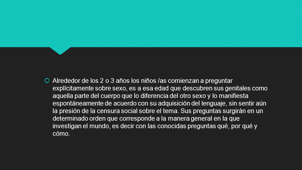 Alrededor de los 2 o 3 años los niños /as comienzan a preguntar explícitamente sobre sexo, es a esa edad que descubren sus genitales como aquella parte del cuerpo que lo diferencia del otro sexo y lo manifiesta espontáneamente de acuerdo con su adquisición del lenguaje, sin sentir aún la presión de la censura social sobre el tema.