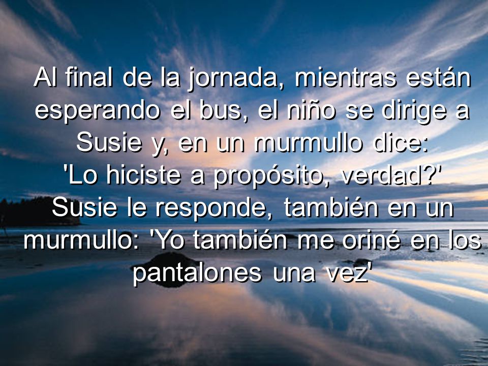 Al final de la jornada, mientras están esperando el bus, el niño se dirige a Susie y, en un murmullo dice: Lo hiciste a propósito, verdad Susie le responde, también en un murmullo: Yo también me oriné en los pantalones una vez