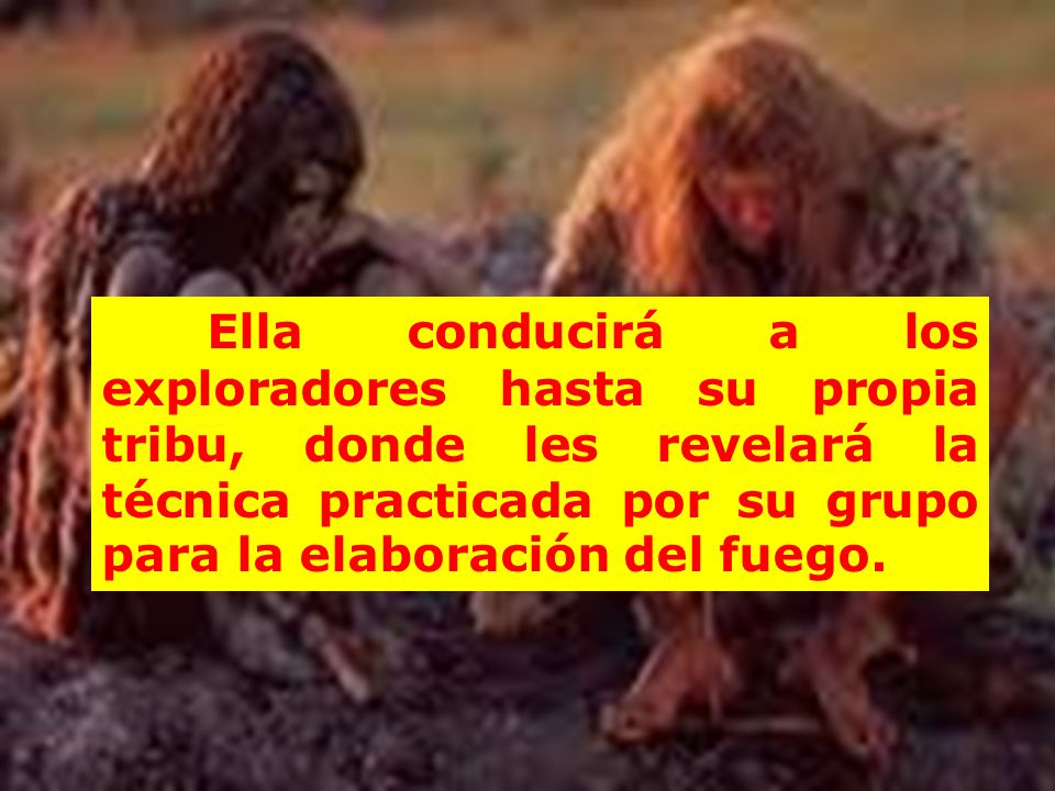Ella conducirá a los exploradores hasta su propia tribu, donde les revelará la técnica practicada por su grupo para la elaboración del fuego.