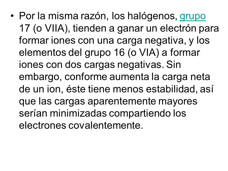 Por la misma razón, los halógenos, grupo 17 (o VIIA), tienden a ganar un electrón para formar iones con una carga negativa, y los elementos del grupo 16 (o VIA) a formar iones con dos cargas negativas.