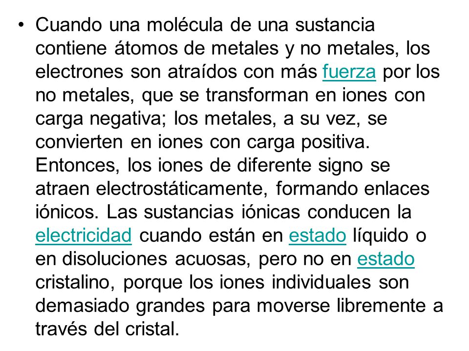 Cuando una molécula de una sustancia contiene átomos de metales y no metales, los electrones son atraídos con más fuerza por los no metales, que se transforman en iones con carga negativa; los metales, a su vez, se convierten en iones con carga positiva.