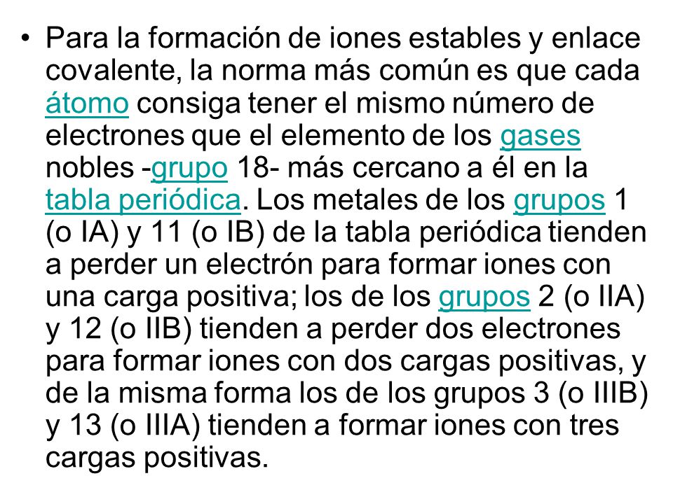 Para la formación de iones estables y enlace covalente, la norma más común es que cada átomo consiga tener el mismo número de electrones que el elemento de los gases nobles -grupo 18- más cercano a él en la tabla periódica.