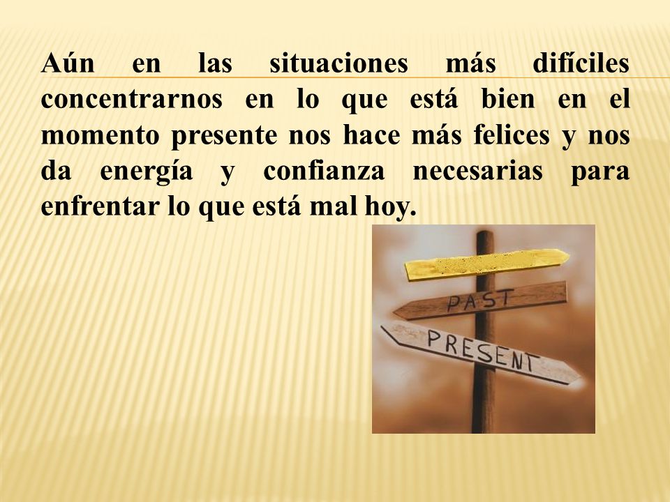 Aún en las situaciones más difíciles concentrarnos en lo que está bien en el momento presente nos hace más felices y nos da energía y confianza necesarias para enfrentar lo que está mal hoy.