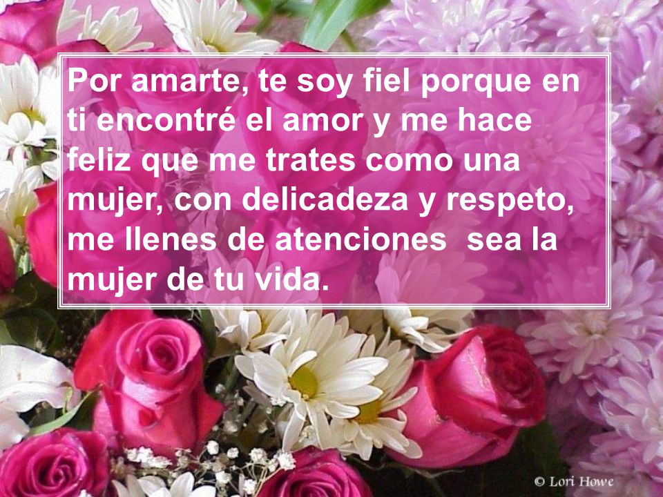 Por amarte, te soy fiel porque en ti encontré el amor y me hace feliz que me trates como una mujer, con delicadeza y respeto, me llenes de atenciones sea la mujer de tu vida.