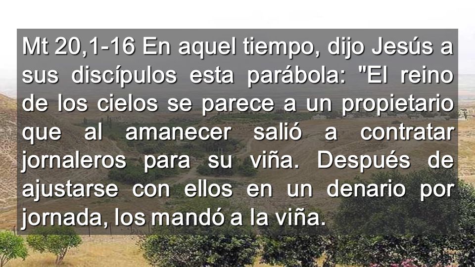 Mt 20,1-16 En aquel tiempo, dijo Jesús a sus discípulos esta parábola: El reino de los cielos se parece a un propietario que al amanecer salió a contratar jornaleros para su viña.